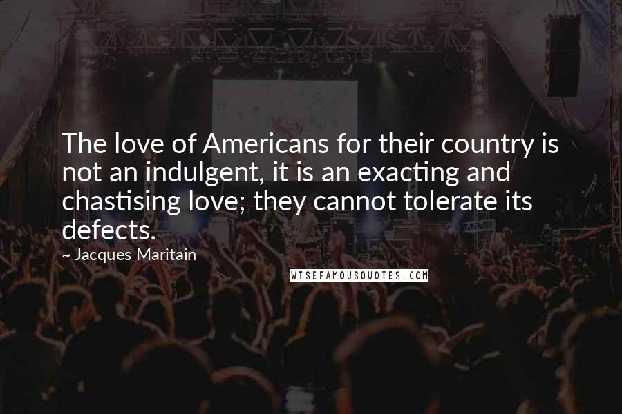 Jacques Maritain Quotes: The love of Americans for their country is not an indulgent, it is an exacting and chastising love; they cannot tolerate its defects.