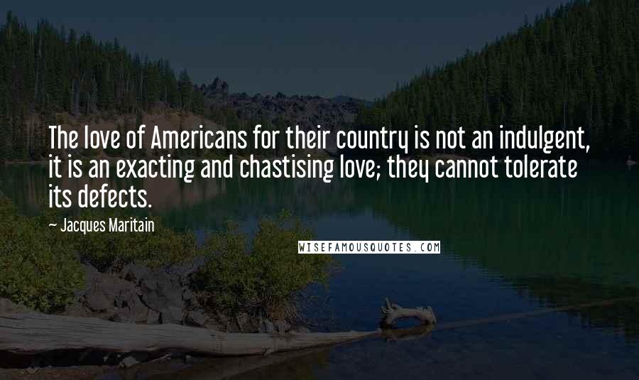Jacques Maritain Quotes: The love of Americans for their country is not an indulgent, it is an exacting and chastising love; they cannot tolerate its defects.
