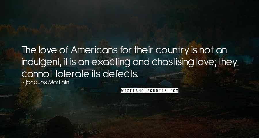Jacques Maritain Quotes: The love of Americans for their country is not an indulgent, it is an exacting and chastising love; they cannot tolerate its defects.