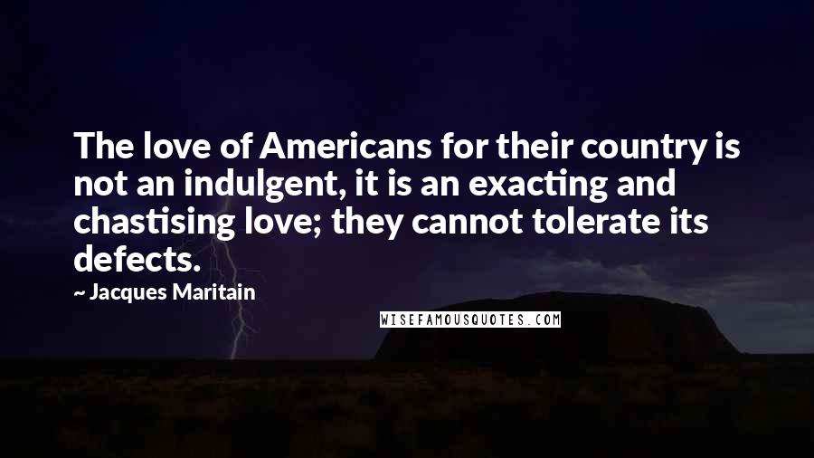 Jacques Maritain Quotes: The love of Americans for their country is not an indulgent, it is an exacting and chastising love; they cannot tolerate its defects.