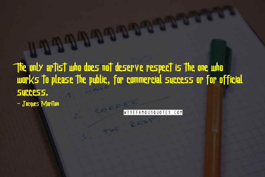 Jacques Maritain Quotes: The only artist who does not deserve respect is the one who works to please the public, for commercial success or for official success.