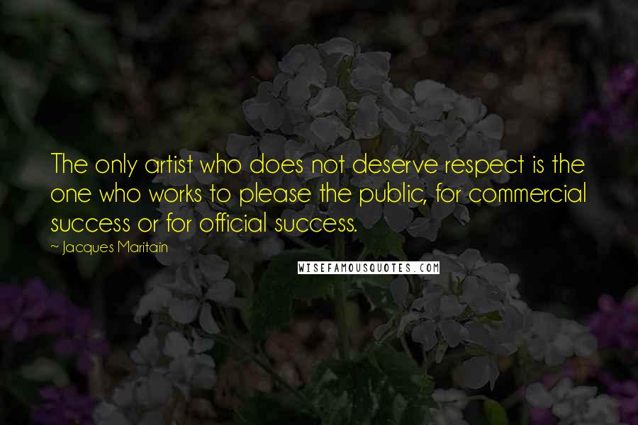 Jacques Maritain Quotes: The only artist who does not deserve respect is the one who works to please the public, for commercial success or for official success.