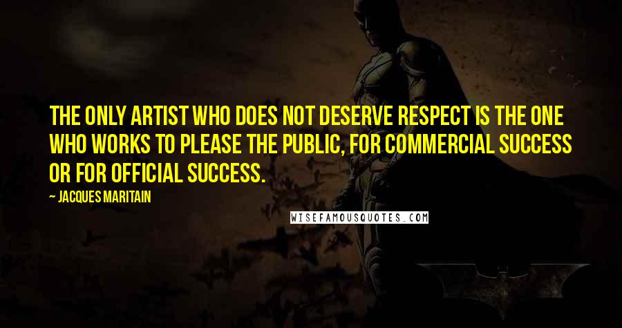 Jacques Maritain Quotes: The only artist who does not deserve respect is the one who works to please the public, for commercial success or for official success.
