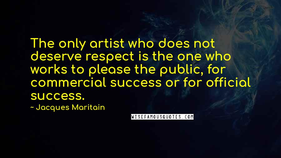 Jacques Maritain Quotes: The only artist who does not deserve respect is the one who works to please the public, for commercial success or for official success.