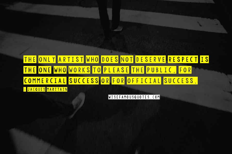 Jacques Maritain Quotes: The only artist who does not deserve respect is the one who works to please the public, for commercial success or for official success.