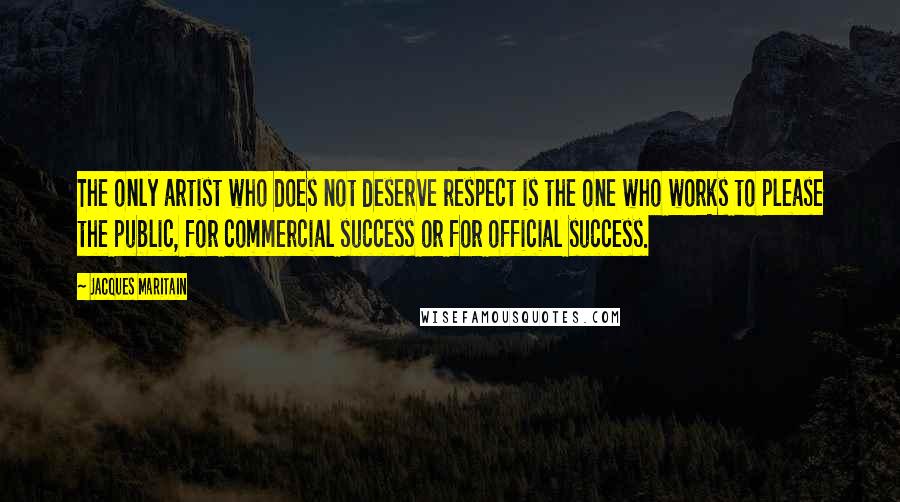 Jacques Maritain Quotes: The only artist who does not deserve respect is the one who works to please the public, for commercial success or for official success.