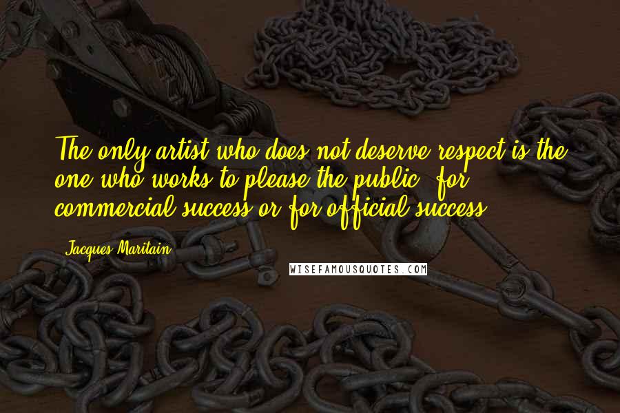 Jacques Maritain Quotes: The only artist who does not deserve respect is the one who works to please the public, for commercial success or for official success.