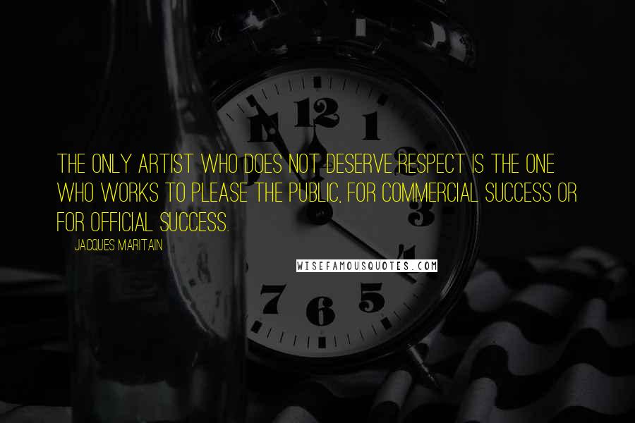 Jacques Maritain Quotes: The only artist who does not deserve respect is the one who works to please the public, for commercial success or for official success.