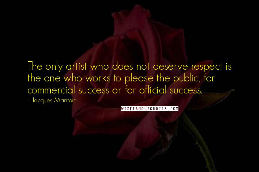 Jacques Maritain Quotes: The only artist who does not deserve respect is the one who works to please the public, for commercial success or for official success.