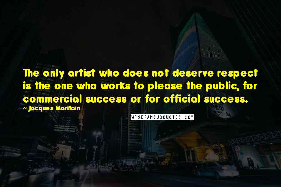 Jacques Maritain Quotes: The only artist who does not deserve respect is the one who works to please the public, for commercial success or for official success.