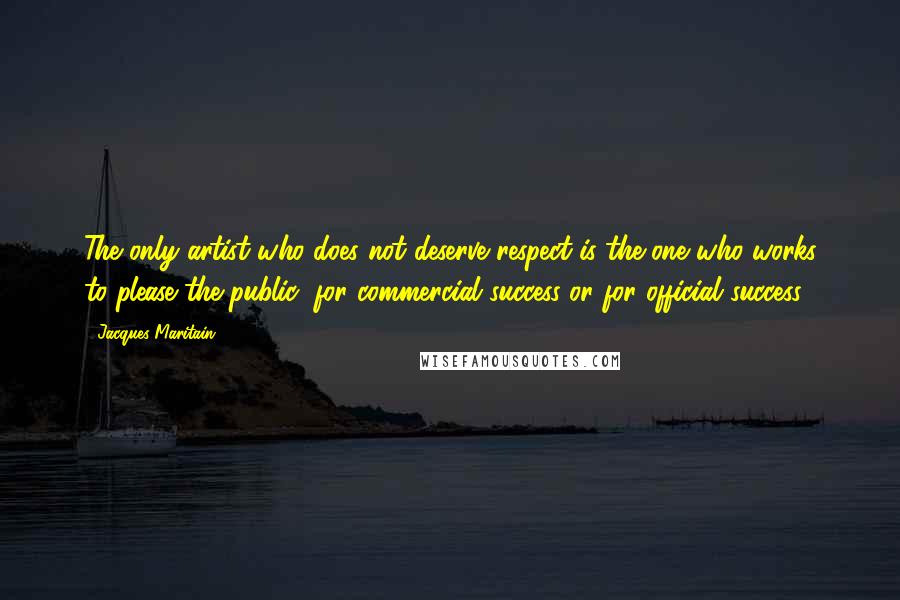 Jacques Maritain Quotes: The only artist who does not deserve respect is the one who works to please the public, for commercial success or for official success.