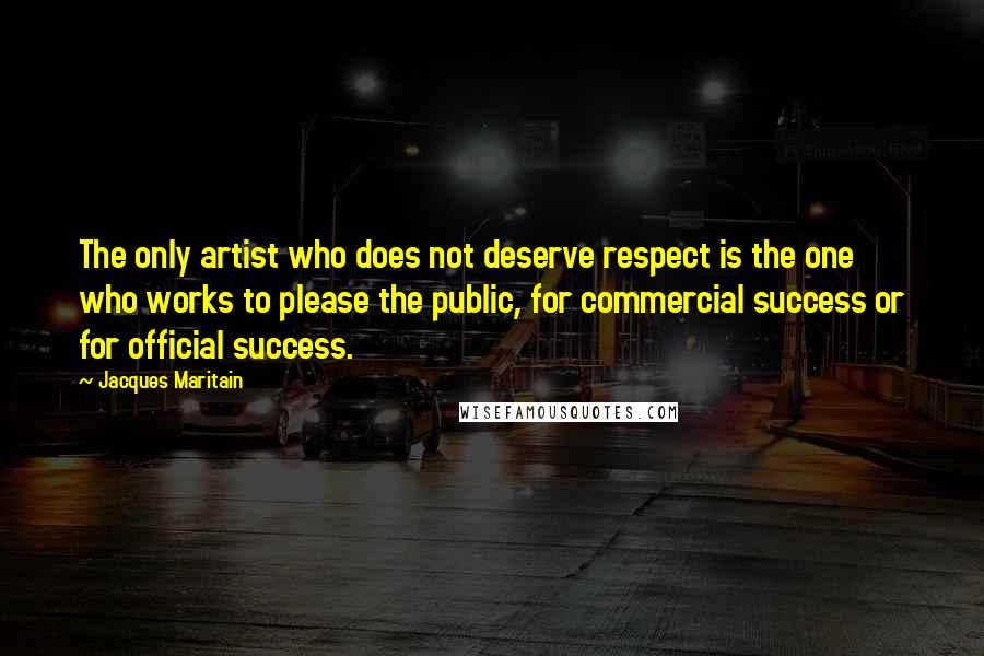 Jacques Maritain Quotes: The only artist who does not deserve respect is the one who works to please the public, for commercial success or for official success.