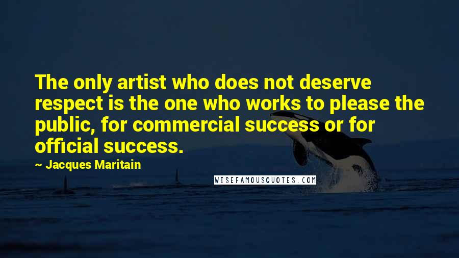 Jacques Maritain Quotes: The only artist who does not deserve respect is the one who works to please the public, for commercial success or for official success.
