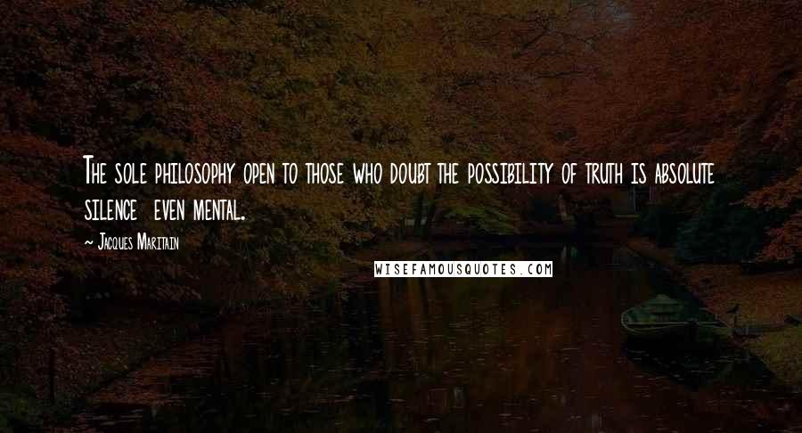 Jacques Maritain Quotes: The sole philosophy open to those who doubt the possibility of truth is absolute silence  even mental.