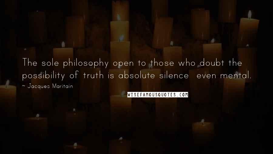 Jacques Maritain Quotes: The sole philosophy open to those who doubt the possibility of truth is absolute silence  even mental.