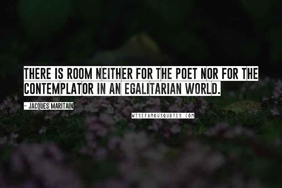 Jacques Maritain Quotes: There is room neither for the poet nor for the contemplator in an egalitarian world.
