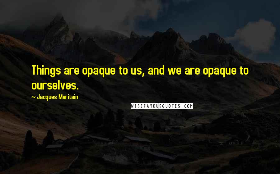 Jacques Maritain Quotes: Things are opaque to us, and we are opaque to ourselves.
