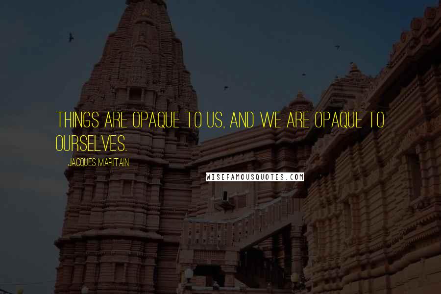 Jacques Maritain Quotes: Things are opaque to us, and we are opaque to ourselves.