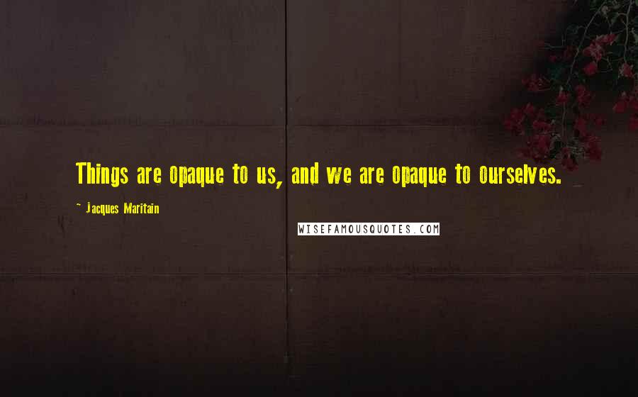 Jacques Maritain Quotes: Things are opaque to us, and we are opaque to ourselves.