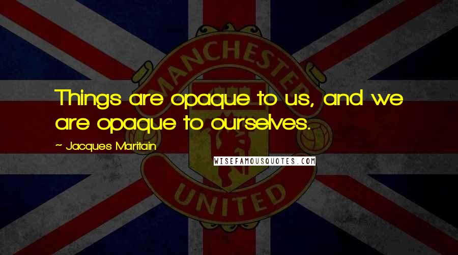 Jacques Maritain Quotes: Things are opaque to us, and we are opaque to ourselves.