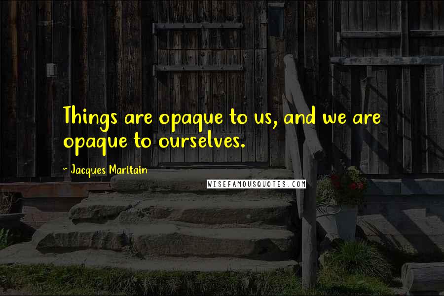 Jacques Maritain Quotes: Things are opaque to us, and we are opaque to ourselves.