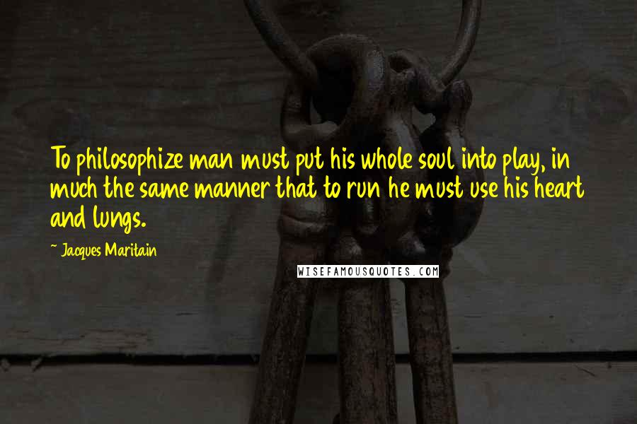 Jacques Maritain Quotes: To philosophize man must put his whole soul into play, in much the same manner that to run he must use his heart and lungs.