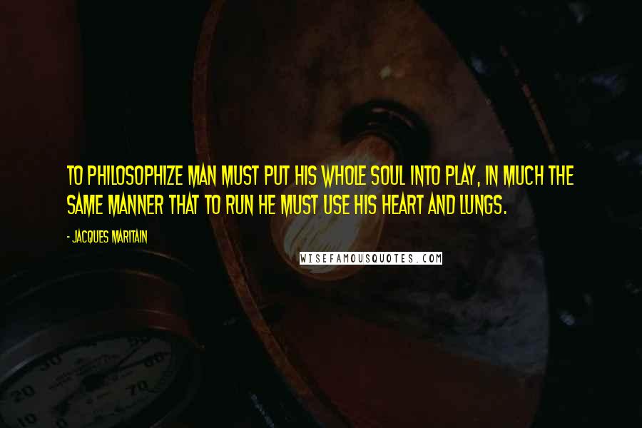 Jacques Maritain Quotes: To philosophize man must put his whole soul into play, in much the same manner that to run he must use his heart and lungs.