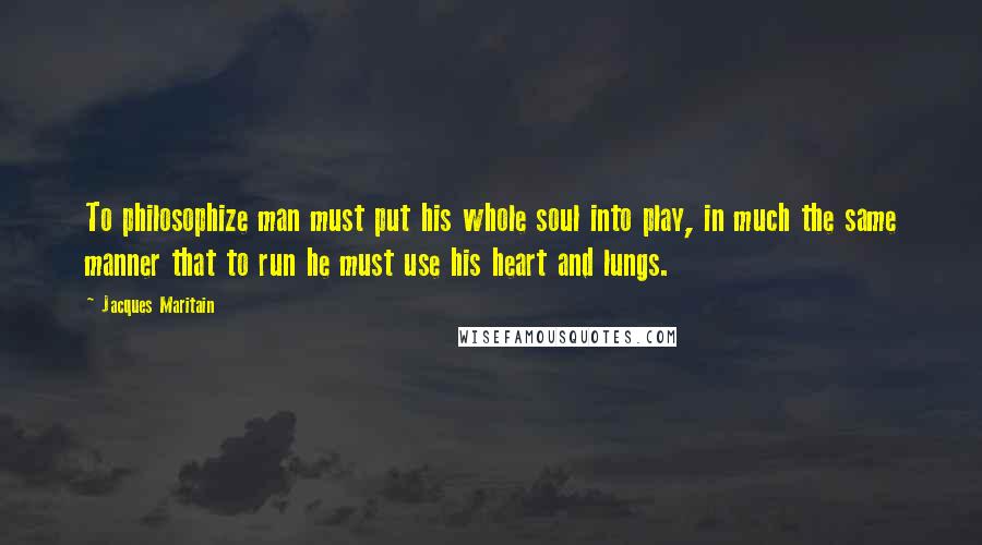 Jacques Maritain Quotes: To philosophize man must put his whole soul into play, in much the same manner that to run he must use his heart and lungs.