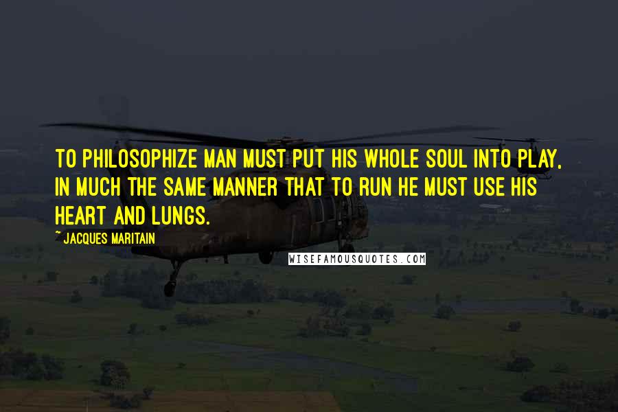 Jacques Maritain Quotes: To philosophize man must put his whole soul into play, in much the same manner that to run he must use his heart and lungs.