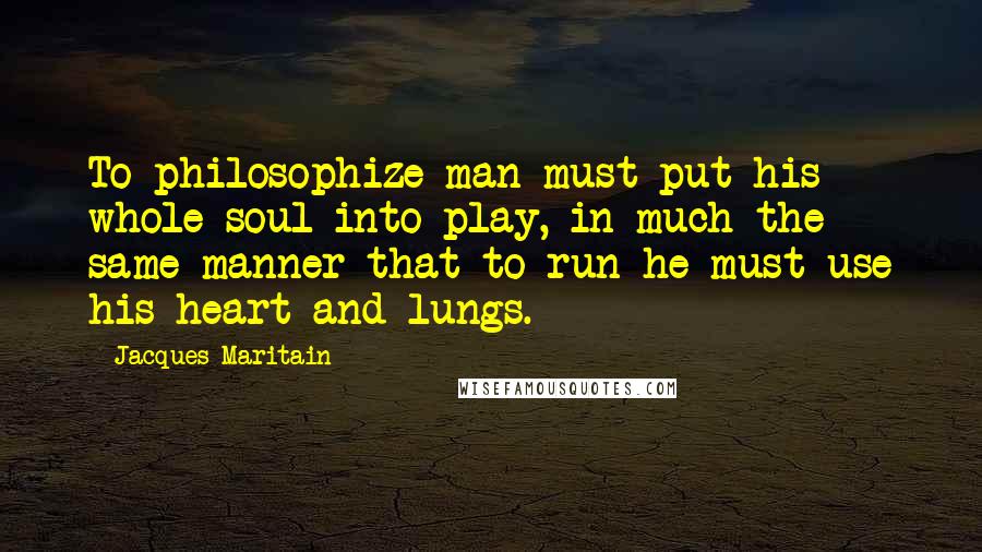 Jacques Maritain Quotes: To philosophize man must put his whole soul into play, in much the same manner that to run he must use his heart and lungs.