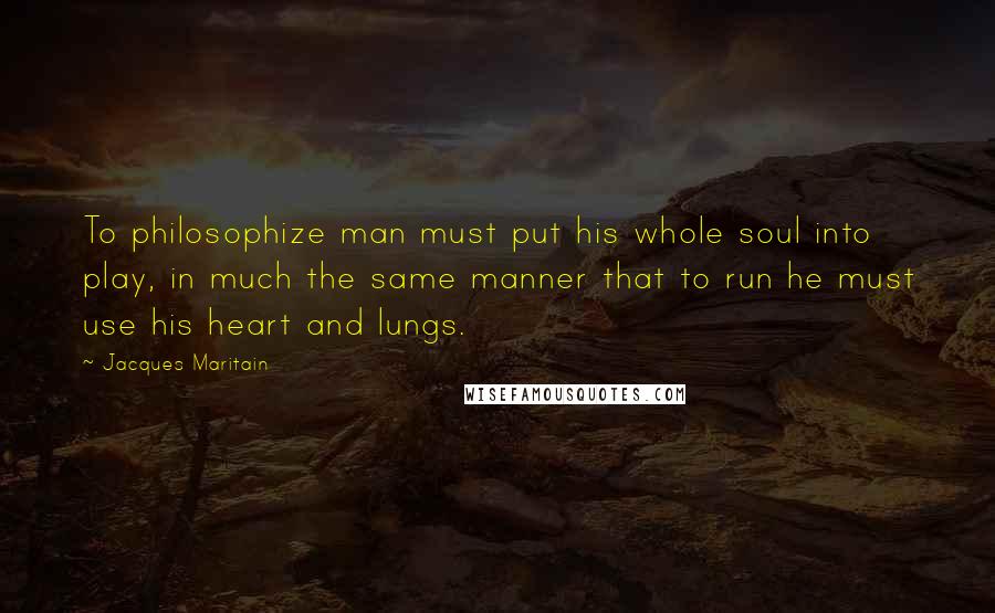 Jacques Maritain Quotes: To philosophize man must put his whole soul into play, in much the same manner that to run he must use his heart and lungs.