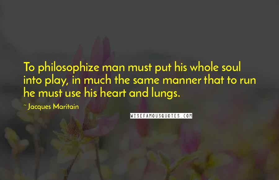 Jacques Maritain Quotes: To philosophize man must put his whole soul into play, in much the same manner that to run he must use his heart and lungs.