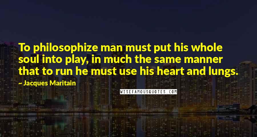 Jacques Maritain Quotes: To philosophize man must put his whole soul into play, in much the same manner that to run he must use his heart and lungs.