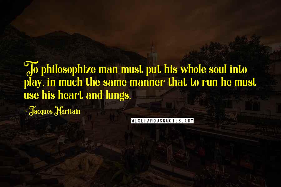 Jacques Maritain Quotes: To philosophize man must put his whole soul into play, in much the same manner that to run he must use his heart and lungs.