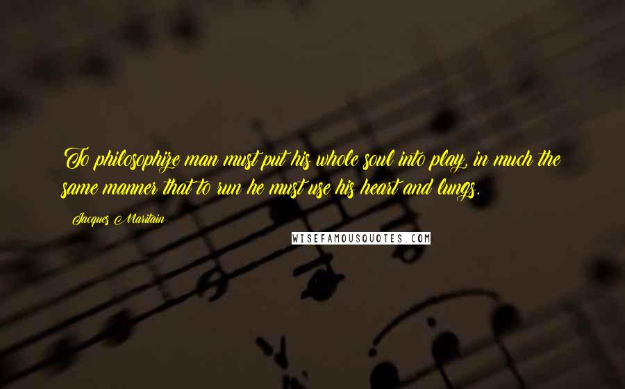 Jacques Maritain Quotes: To philosophize man must put his whole soul into play, in much the same manner that to run he must use his heart and lungs.