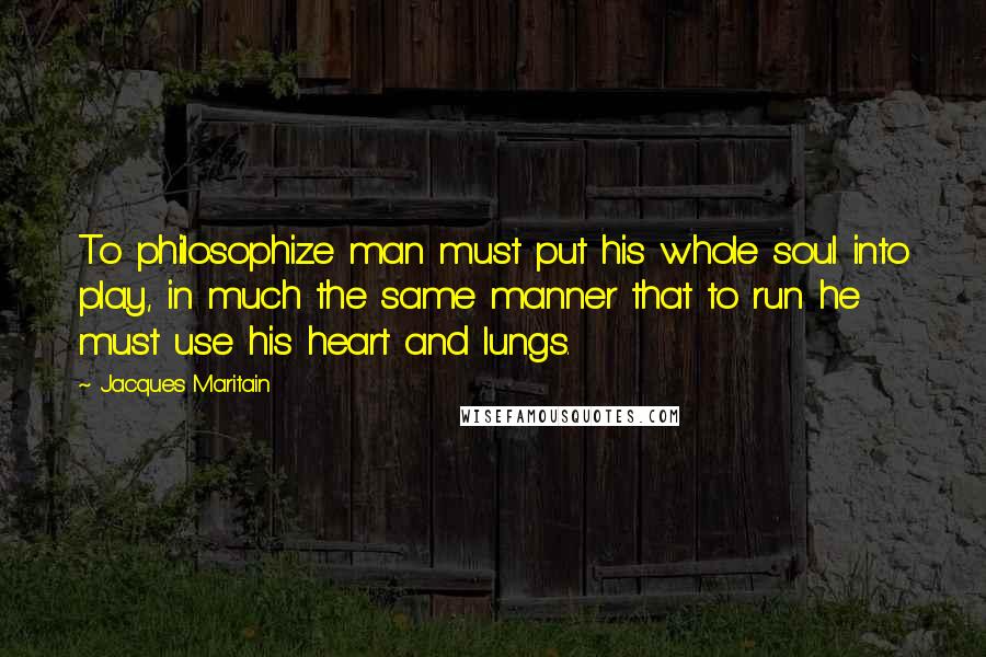 Jacques Maritain Quotes: To philosophize man must put his whole soul into play, in much the same manner that to run he must use his heart and lungs.