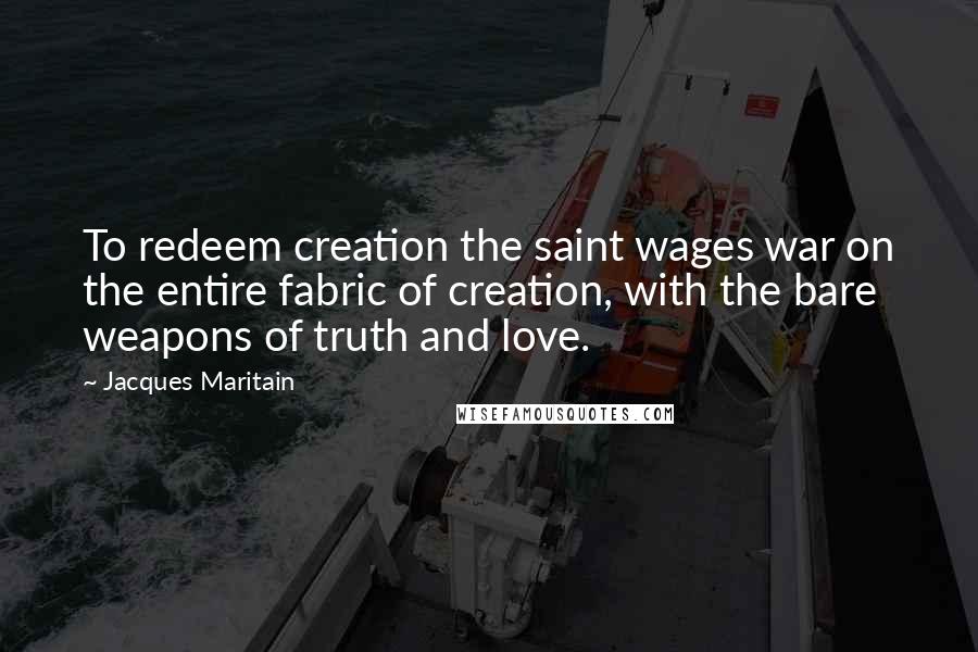 Jacques Maritain Quotes: To redeem creation the saint wages war on the entire fabric of creation, with the bare weapons of truth and love.