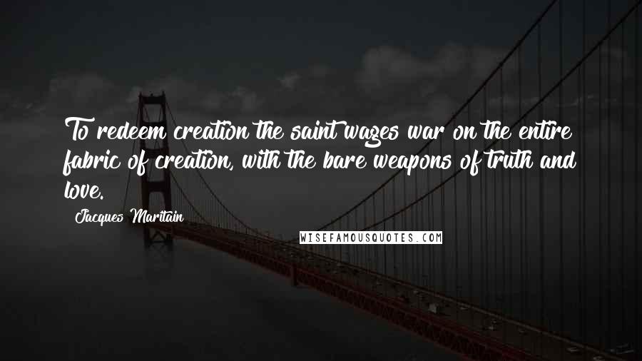 Jacques Maritain Quotes: To redeem creation the saint wages war on the entire fabric of creation, with the bare weapons of truth and love.