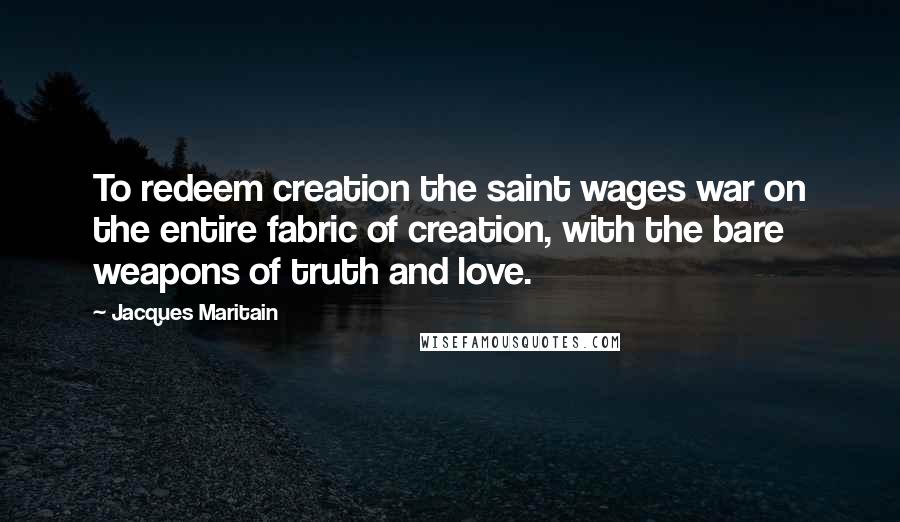 Jacques Maritain Quotes: To redeem creation the saint wages war on the entire fabric of creation, with the bare weapons of truth and love.