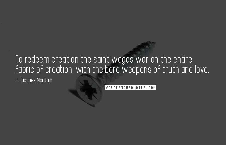 Jacques Maritain Quotes: To redeem creation the saint wages war on the entire fabric of creation, with the bare weapons of truth and love.