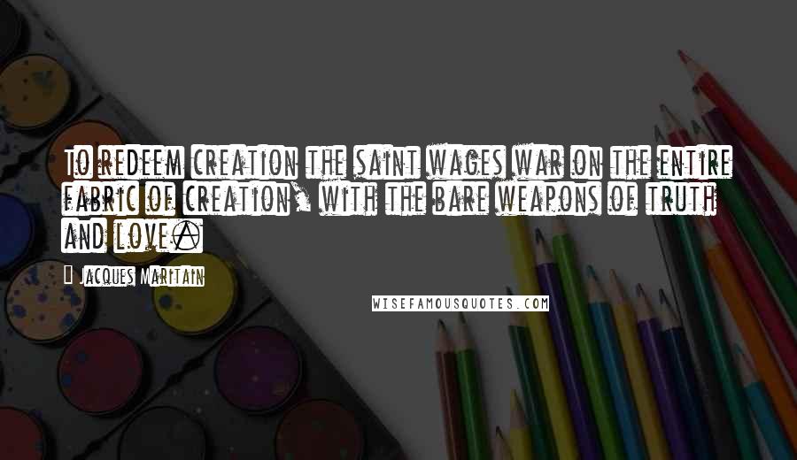 Jacques Maritain Quotes: To redeem creation the saint wages war on the entire fabric of creation, with the bare weapons of truth and love.