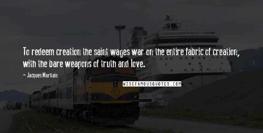 Jacques Maritain Quotes: To redeem creation the saint wages war on the entire fabric of creation, with the bare weapons of truth and love.