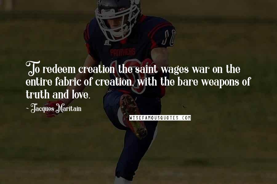 Jacques Maritain Quotes: To redeem creation the saint wages war on the entire fabric of creation, with the bare weapons of truth and love.