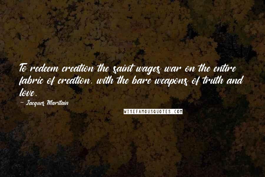 Jacques Maritain Quotes: To redeem creation the saint wages war on the entire fabric of creation, with the bare weapons of truth and love.