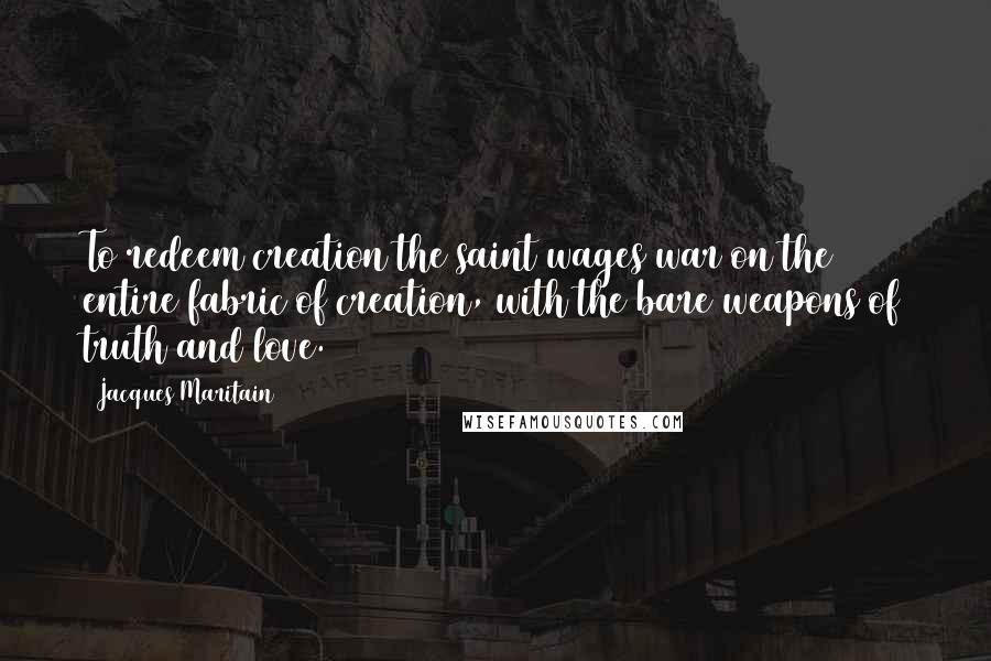 Jacques Maritain Quotes: To redeem creation the saint wages war on the entire fabric of creation, with the bare weapons of truth and love.