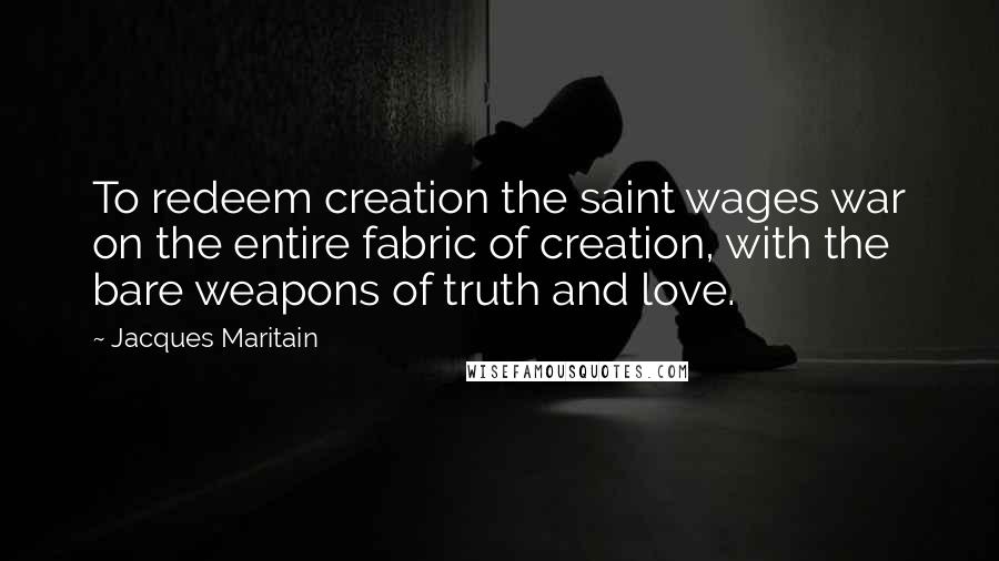 Jacques Maritain Quotes: To redeem creation the saint wages war on the entire fabric of creation, with the bare weapons of truth and love.