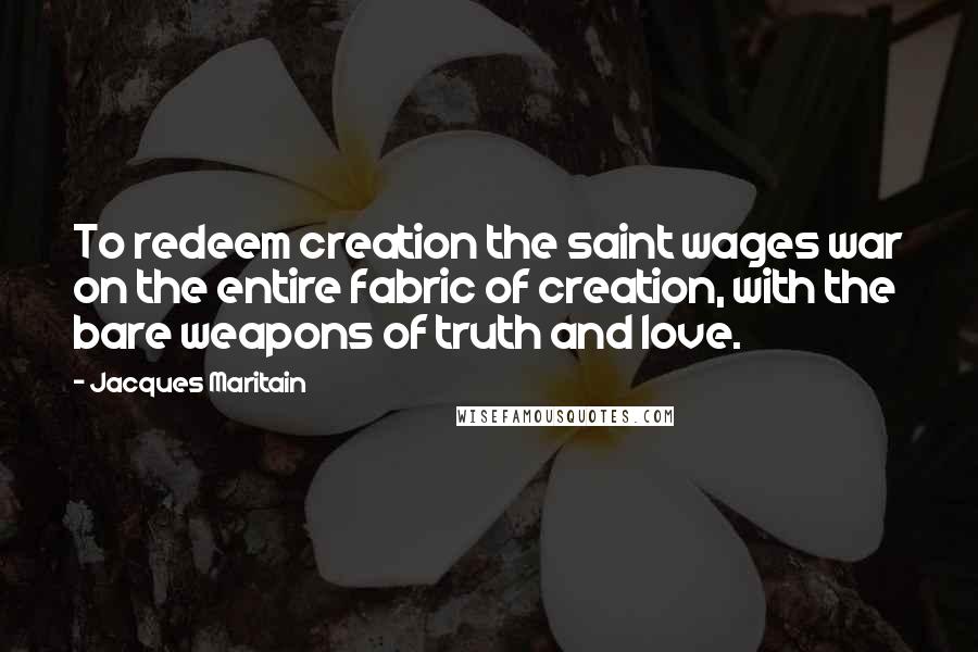 Jacques Maritain Quotes: To redeem creation the saint wages war on the entire fabric of creation, with the bare weapons of truth and love.