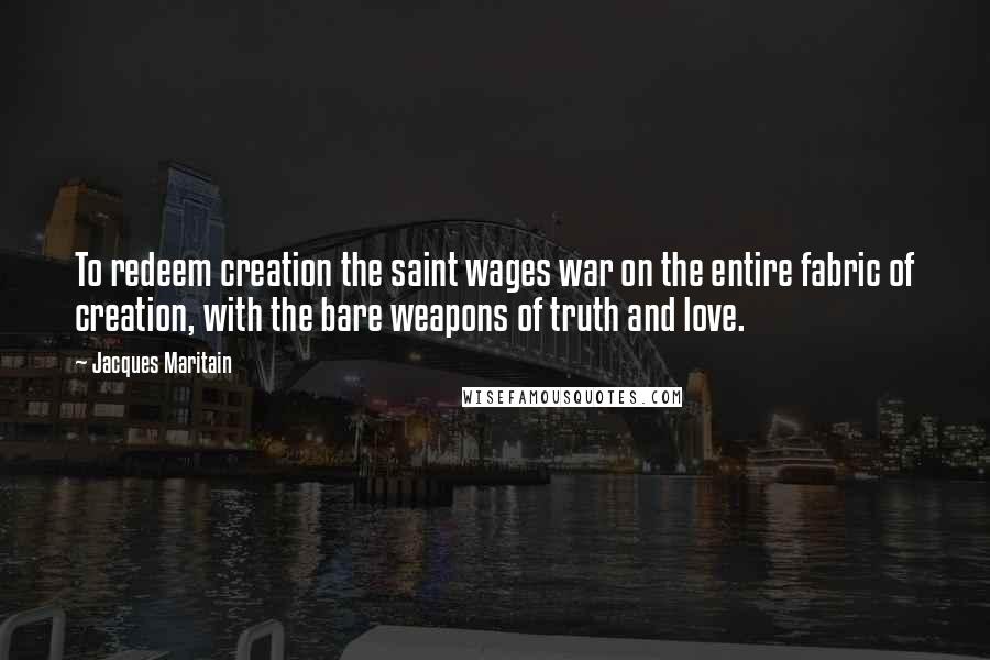 Jacques Maritain Quotes: To redeem creation the saint wages war on the entire fabric of creation, with the bare weapons of truth and love.