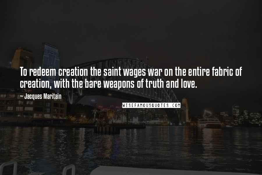 Jacques Maritain Quotes: To redeem creation the saint wages war on the entire fabric of creation, with the bare weapons of truth and love.