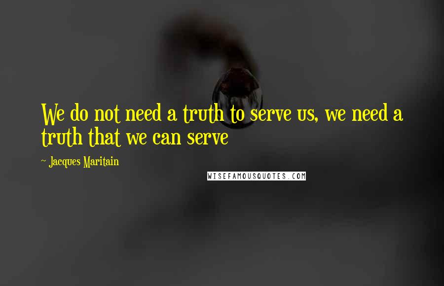 Jacques Maritain Quotes: We do not need a truth to serve us, we need a truth that we can serve